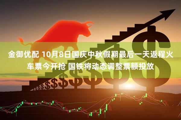 金御优配 10月8日国庆中秋假期最后一天返程火车票今开抢 国铁将动态调整票额投放