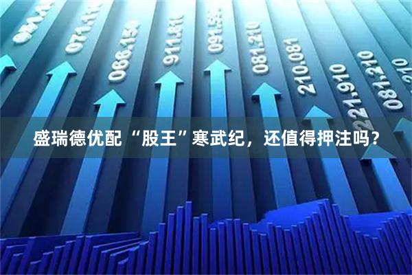 盛瑞德优配 “股王”寒武纪，还值得押注吗？