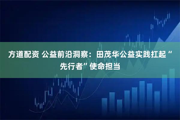 方道配资 公益前沿洞察:田茂华公益实践扛起“先行者”使命担当