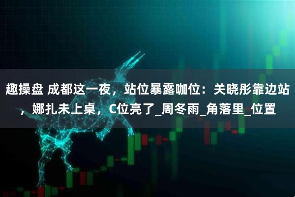 趣操盘 成都这一夜，站位暴露咖位：关晓彤靠边站，娜扎未上桌，C位亮了_周冬雨_角落里_位置