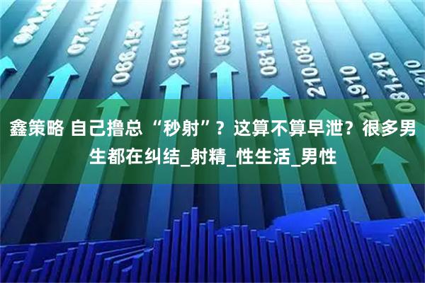 鑫策略 自己撸总 “秒射”？这算不算早泄？很多男生都在纠结_射精_性生活_男性