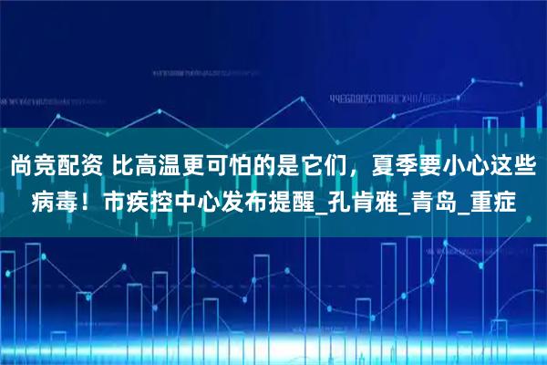 尚竞配资 比高温更可怕的是它们，夏季要小心这些病毒！市疾控中心发布提醒_孔肯雅_青岛_重症