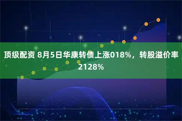 顶级配资 8月5日华康转债上涨018%，转股溢价率2128%
