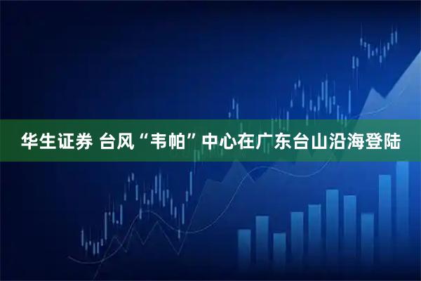 华生证券 台风“韦帕”中心在广东台山沿海登陆