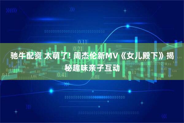 驰牛配资 太萌了! 周杰伦新MV《女儿殿下》揭秘趣味亲子互动