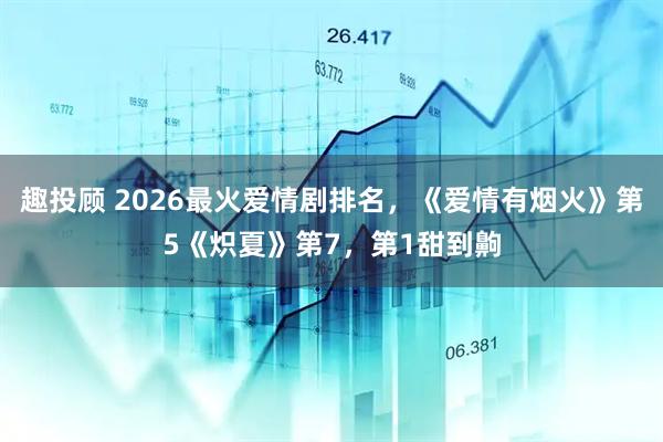 趣投顾 2026最火爱情剧排名，《爱情有烟火》第5《炽夏》第7，第1甜到齁