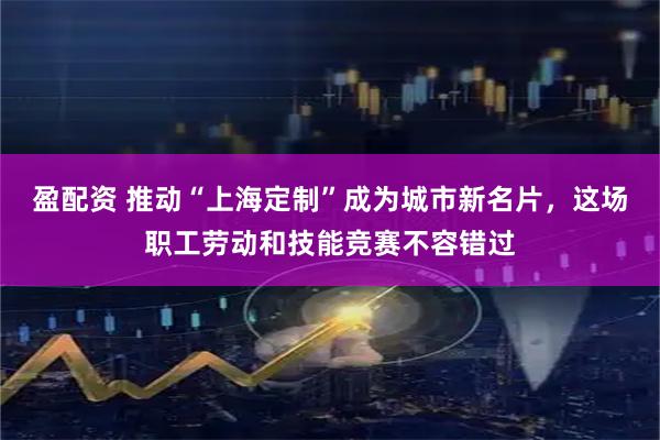 盈配资 推动“上海定制”成为城市新名片，这场职工劳动和技能竞赛不容错过