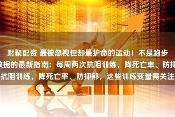 财聚配资 最被忽视但却最护命的运动！不是跑步，也不是散步？3万人数据的最新指南：每周两次抗阻训练，降死亡率、防抑郁，这些训练变量需关注